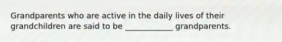 Grandparents who are active in the daily lives of their grandchildren are said to be ____________ grandparents.