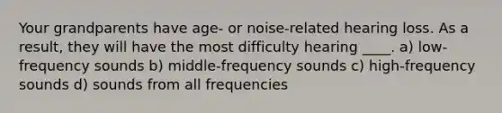 Your grandparents have age- or noise-related hearing loss. As a result, they will have the most difficulty hearing ____. a) low-frequency sounds b) middle-frequency sounds c) high-frequency sounds d) sounds from all frequencies