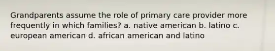 Grandparents assume the role of primary care provider more frequently in which families? a. native american b. latino c. european american d. african american and latino