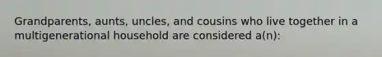 Grandparents, aunts, uncles, and cousins who live together in a multigenerational household are considered a(n):