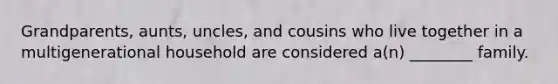 Grandparents, aunts, uncles, and cousins who live together in a multigenerational household are considered a(n) ________ family.
