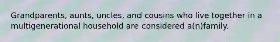 Grandparents, aunts, uncles, and cousins who live together in a multigenerational household are considered a(n)family.