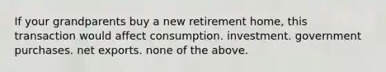 If your grandparents buy a new retirement home, this transaction would affect consumption. investment. government purchases. net exports. none of the above.