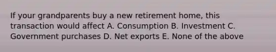 If your grandparents buy a new retirement home, this transaction would affect A. Consumption B. Investment C. Government purchases D. Net exports E. None of the above