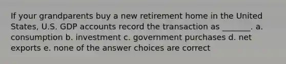 If your grandparents buy a new retirement home in the United States, U.S. GDP accounts record the transaction as _______. a. consumption b. investment c. government purchases d. net exports e. none of the answer choices are correct