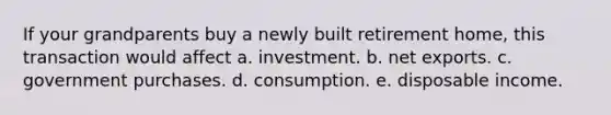 If your grandparents buy a newly built retirement home, this transaction would affect a. investment. b. net exports. c. government purchases. d. consumption. e. disposable income.