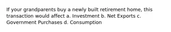 If your grandparents buy a newly built retirement home, this transaction would affect a. Investment b. Net Exports c. Government Purchases d. Consumption