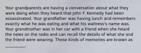 Your grandparents are having a conversation about what they were doing when they heard that John F. Kennedy had been assassinated. Your grandfather was having lunch and remembers exactly what he was eating and what his waitress's name was. Your grandmother was in her car with a friend when she heard the news on the radio and can recall the details of what she and the friend were wearing. These kinds of memories are known as __________.