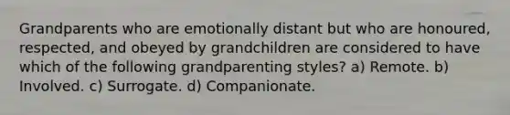 Grandparents who are emotionally distant but who are honoured, respected, and obeyed by grandchildren are considered to have which of the following grandparenting styles? a) Remote. b) Involved. c) Surrogate. d) Companionate.