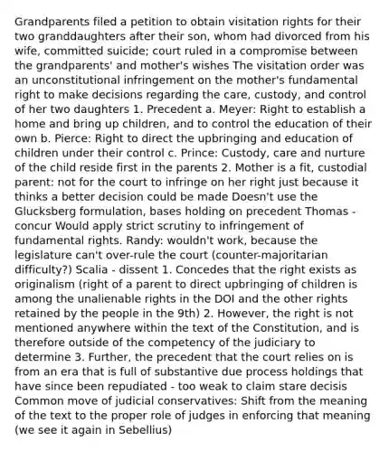 Grandparents filed a petition to obtain visitation rights for their two granddaughters after their son, whom had divorced from his wife, committed suicide; court ruled in a compromise between the grandparents' and mother's wishes The visitation order was an unconstitutional infringement on the mother's fundamental right to make decisions regarding the care, custody, and control of her two daughters 1. Precedent a. Meyer: Right to establish a home and bring up children, and to control the education of their own b. Pierce: Right to direct the upbringing and education of children under their control c. Prince: Custody, care and nurture of the child reside first in the parents 2. Mother is a fit, custodial parent: not for the court to infringe on her right just because it thinks a better decision could be made Doesn't use the Glucksberg formulation, bases holding on precedent Thomas - concur Would apply strict scrutiny to infringement of fundamental rights. Randy: wouldn't work, because the legislature can't over-rule the court (counter-majoritarian difficulty?) Scalia - dissent 1. Concedes that the right exists as originalism (right of a parent to direct upbringing of children is among the unalienable rights in the DOI and the other rights retained by the people in the 9th) 2. However, the right is not mentioned anywhere within the text of the Constitution, and is therefore outside of the competency of the judiciary to determine 3. Further, the precedent that the court relies on is from an era that is full of substantive due process holdings that have since been repudiated - too weak to claim stare decisis Common move of judicial conservatives: Shift from the meaning of the text to the proper role of judges in enforcing that meaning (we see it again in Sebellius)