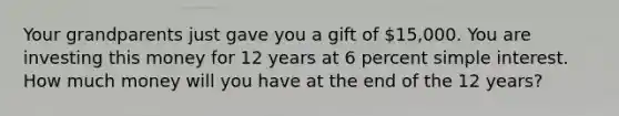 Your grandparents just gave you a gift of 15,000. You are investing this money for 12 years at 6 percent simple interest. How much money will you have at the end of the 12 years?