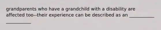 grandparents who have a grandchild with a disability are affected too--their experience can be described as an ___________ ___________