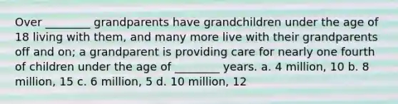 Over ________ grandparents have grandchildren under the age of 18 living with them, and many more live with their grandparents off and on; a grandparent is providing care for nearly one fourth of children under the age of ________ years. a. 4 million, 10 b. 8 million, 15 c. 6 million, 5 d. 10 million, 12