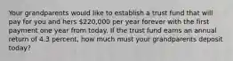 Your grandparents would like to establish a trust fund that will pay for you and hers 220,000 per year forever with the first payment one year from today. If the trust fund earns an annual return of 4.3 percent, how much must your grandparents deposit today?