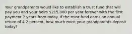 Your grandparents would like to establish a trust fund that will pay you and your heirs 215,000 per year forever with the first payment 7 years from today. If the trust fund earns an annual return of 4.2 percent, how much must your grandparents deposit today?