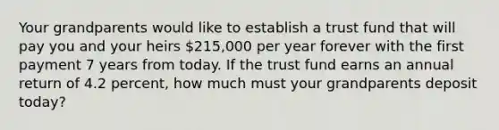 Your grandparents would like to establish a trust fund that will pay you and your heirs 215,000 per year forever with the first payment 7 years from today. If the trust fund earns an annual return of 4.2 percent, how much must your grandparents deposit today?