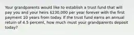 Your grandparents would like to establish a trust fund that will pay you and your heirs 230,000 per year forever with the first payment 10 years from today. If the trust fund earns an annual return of 4.5 percent, how much must your grandparents deposit today?