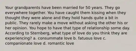 Your grandparents have been married for 50 years. They go everywhere together. You have caught them kissing when they thought they were alone and they hold hands quite a bit in public. They rarely make a move without asking the other his or her opinion. You hope to have that type of relationship some day. According to Sternberg, what type of love do you think they are experiencing? a. consummate love b. fatuous love c. companionate love d. romantic love
