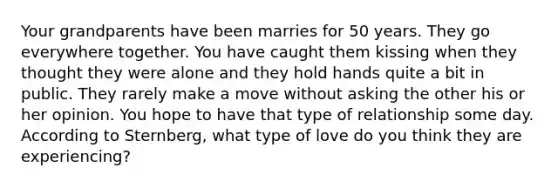 Your grandparents have been marries for 50 years. They go everywhere together. You have caught them kissing when they thought they were alone and they hold hands quite a bit in public. They rarely make a move without asking the other his or her opinion. You hope to have that type of relationship some day. According to Sternberg, what type of love do you think they are experiencing?