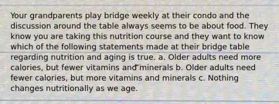 Your grandparents play bridge weekly at their condo and the discussion around the table always seems to be about food. They know you are taking this nutrition course and they want to know which of the following statements made at their bridge table regarding nutrition and aging is true. a. Older adults need more calories, but fewer vitamins and minerals b. Older adults need fewer calories, but more vitamins and minerals c. Nothing changes nutritionally as we age.