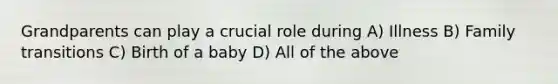 Grandparents can play a crucial role during A) Illness B) Family transitions C) Birth of a baby D) All of the above
