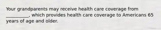 Your grandparents may receive health care coverage from __________, which provides health care coverage to Americans 65 years of age and older.