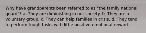 Why have grandparents been referred to as "the family national guard"? a. They are diminishing in our society. b. They are a voluntary group. c. They can help families in crisis. d. They tend to perform tough tasks with little positive emotional reward