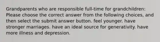 Grandparents who are responsible full-time for grandchildren: Please choose the correct answer from the following choices, and then select the submit answer button. feel younger. have stronger marriages. have an ideal source for generativity. have more illness and depression.