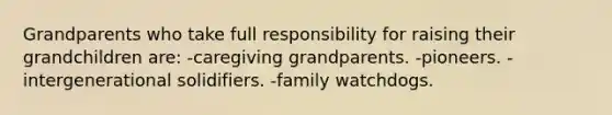 Grandparents who take full responsibility for raising their grandchildren are: -caregiving grandparents. -pioneers. -intergenerational solidifiers. -family watchdogs.