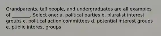 Grandparents, tall people, and undergraduates are all examples of ________. Select one: a. political parties b. pluralist interest groups c. political action committees d. potential interest groups e. public interest groups