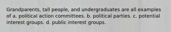 Grandparents, tall people, and undergraduates are all examples of a. political action committees. b. political parties. c. potential interest groups. d. public interest groups.