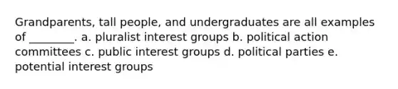 Grandparents, tall people, and undergraduates are all examples of ________. a. pluralist interest groups b. political action committees c. public interest groups d. political parties e. potential interest groups