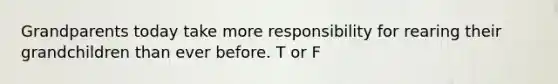 Grandparents today take more responsibility for rearing their grandchildren than ever before. T or F