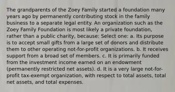 The grandparents of the Zoey Family started a foundation many years ago by permanently contributing stock in the family business to a separate legal entity. An organization such as the Zoey Family Foundation is most likely a private foundation, rather than a public charity, because: Select one: a. Its purpose is to accept small gifts from a large set of donors and distribute them to other operating not-for-profit organizations. b. It receives support from a broad set of members. c. It is primarily funded from the investment income earned on an endowment (permanently restricted net assets). d. It is a very large not-for-profit tax-exempt organization, with respect to total assets, total net assets, and total expenses.