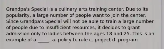 Grandpa's Special is a culinary arts training center. Due to its popularity, a large number of people want to join the center. Since Grandpa's Special will not be able to train a large number of people due to insufficient resources, it decides to grant admission only to ladies between the ages 18 and 25. This is an example of a _____. a. policy b. rule c. project d. program