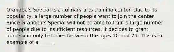 Grandpa's Special is a culinary arts training center. Due to its popularity, a large number of people want to join the center. Since Grandpa's Special will not be able to train a large number of people due to insufficient resources, it decides to grant admission only to ladies between the ages 18 and 25. This is an example of a _____.