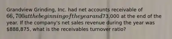 Grandview Grinding, Inc. had net accounts receivable of 66,700 at the beginning of the year and73,000 at the end of the year. If the company's net sales revenue during the year was 888,875, what is the receivables turnover ratio?