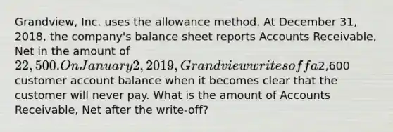 Grandview, Inc. uses the allowance method. At December 31, 2018, the company's balance sheet reports Accounts Receivable, Net in the amount of 22,500. On January 2, 2019, Grandview writes off a2,600 customer account balance when it becomes clear that the customer will never pay. What is the amount of Accounts Receivable, Net after the write-off?