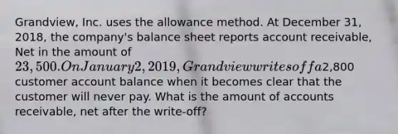 Grandview, Inc. uses the allowance method. At December 31, 2018, the company's balance sheet reports account receivable, Net in the amount of 23,500. On January 2, 2019, Grandview writes off a2,800 customer account balance when it becomes clear that the customer will never pay. What is the amount of accounts receivable, net after the write-off?