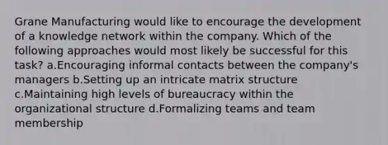 Grane Manufacturing would like to encourage the development of a knowledge network within the company. Which of the following approaches would most likely be successful for this task? a.Encouraging informal contacts between the company's managers b.Setting up an intricate matrix structure c.Maintaining high levels of bureaucracy within the organizational structure d.Formalizing teams and team membership