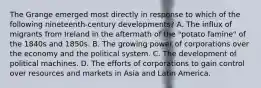 The Grange emerged most directly in response to which of the following nineteenth-century developments? A. The influx of migrants from Ireland in the aftermath of the "potato famine" of the 1840s and 1850s. B. The growing power of corporations over the economy and the political system. C. The development of political machines. D. The efforts of corporations to gain control over resources and markets in Asia and Latin America.