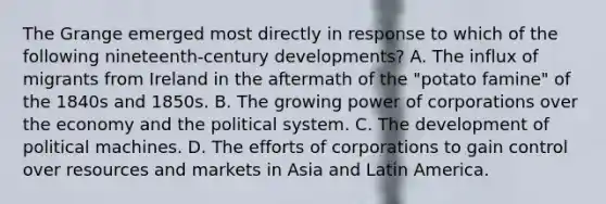 The Grange emerged most directly in response to which of the following nineteenth-century developments? A. The influx of migrants from Ireland in the aftermath of the "potato famine" of the 1840s and 1850s. B. The growing power of corporations over the economy and the political system. C. The development of political machines. D. The efforts of corporations to gain control over resources and markets in Asia and Latin America.