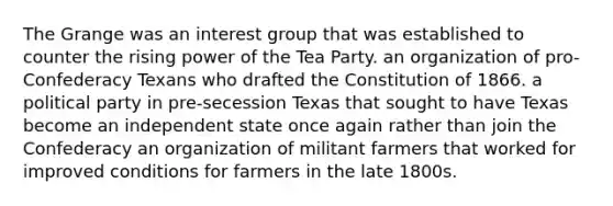 The Grange was an interest group that was established to counter the rising power of the Tea Party. an organization of pro-Confederacy Texans who drafted the Constitution of 1866. a political party in pre-secession Texas that sought to have Texas become an independent state once again rather than join the Confederacy an organization of militant farmers that worked for improved conditions for farmers in the late 1800s.