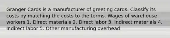 Granger Cards is a manufacturer of greeting cards. Classify its costs by matching the costs to the terms. Wages of warehouse workers 1. Direct materials 2. Direct labor 3. Indirect materials 4. Indirect labor 5. Other manufacturing overhead