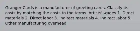 Granger Cards is a manufacturer of greeting cards. Classify its costs by matching the costs to the terms. Artists' wages 1. Direct materials 2. Direct labor 3. Indirect materials 4. Indirect labor 5. Other manufacturing overhead