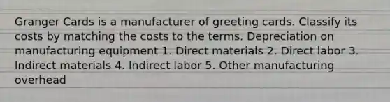 Granger Cards is a manufacturer of greeting cards. Classify its costs by matching the costs to the terms. Depreciation on manufacturing equipment 1. Direct materials 2. Direct labor 3. Indirect materials 4. Indirect labor 5. Other manufacturing overhead