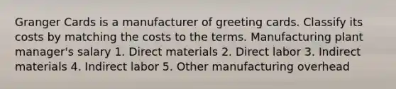 Granger Cards is a manufacturer of greeting cards. Classify its costs by matching the costs to the terms. Manufacturing plant manager's salary 1. Direct materials 2. Direct labor 3. Indirect materials 4. Indirect labor 5. Other manufacturing overhead