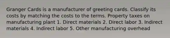 Granger Cards is a manufacturer of greeting cards. Classify its costs by matching the costs to the terms. Property taxes on manufacturing plant 1. Direct materials 2. Direct labor 3. Indirect materials 4. Indirect labor 5. Other manufacturing overhead