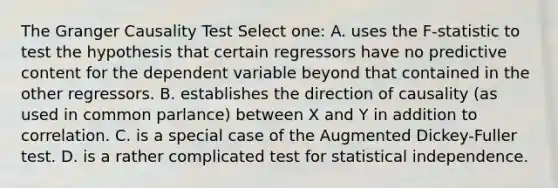 The Granger Causality Test Select one: A. uses the F-statistic to test the hypothesis that certain regressors have no predictive content for the dependent variable beyond that contained in the other regressors. B. establishes the direction of causality (as used in common parlance) between X and Y in addition to correlation. C. is a special case of the Augmented Dickey-Fuller test. D. is a rather complicated test for statistical independence.