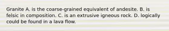 Granite A. is the coarse-grained equivalent of andesite. B. is felsic in composition. C. is an extrusive igneous rock. D. logically could be found in a lava flow.